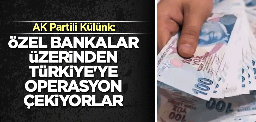 AK Partili Külünk: Özel bankalar üzerinden Türkiye'ye operasyon çekiliyor