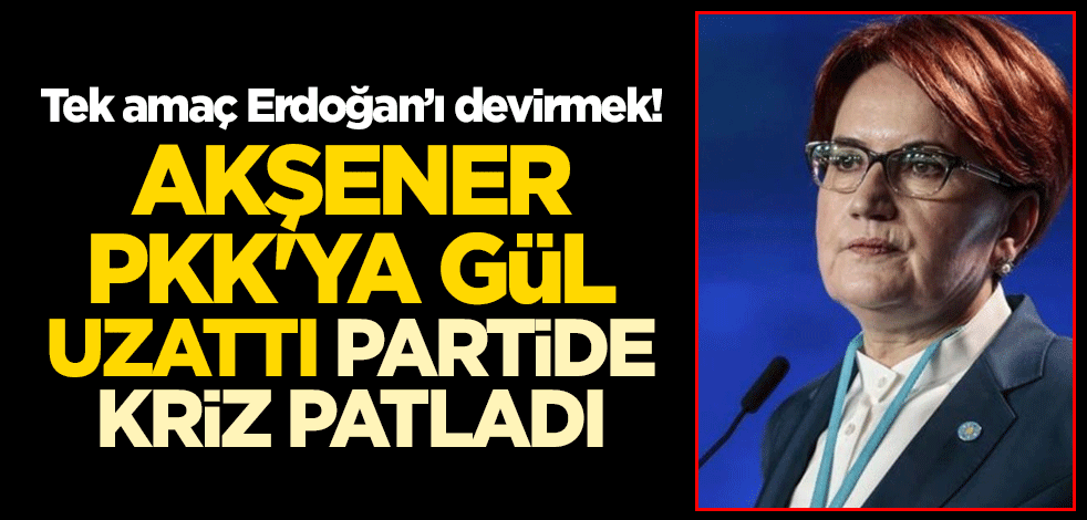Akşener PKK'ya gül uzattı partide kriz patladı