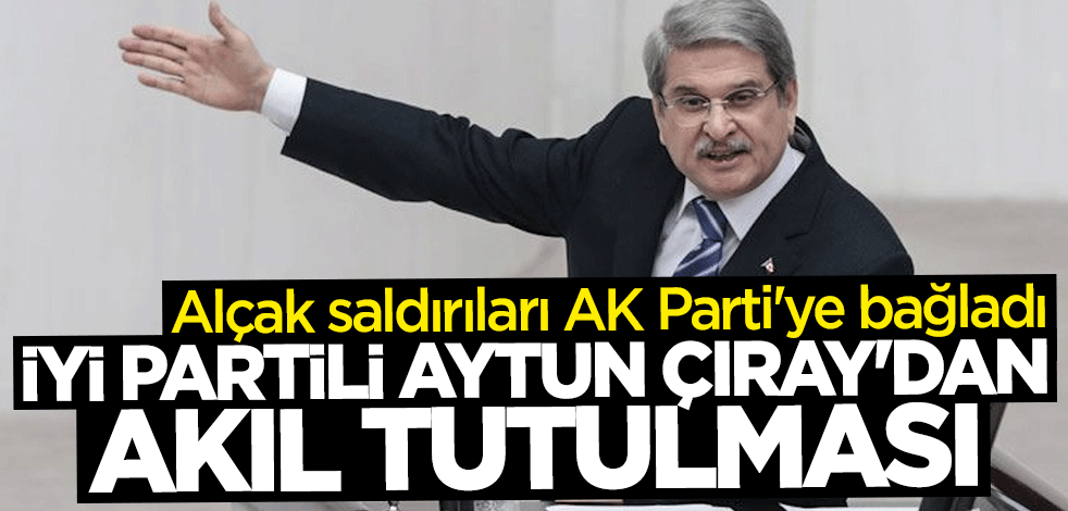 İYİ Partili Aytun Çıray'dan akıl tutulması! Alçak saldırıları AK Parti'ye bağladı